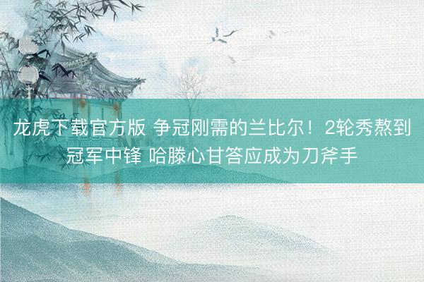 龙虎下载官方版 争冠刚需的兰比尔！2轮秀熬到冠军中锋 哈滕心甘答应成为刀斧手