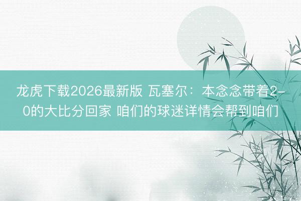 龙虎下载2026最新版 瓦塞尔：本念念带着2-0的大比分回家 咱们的球迷详情会帮到咱们