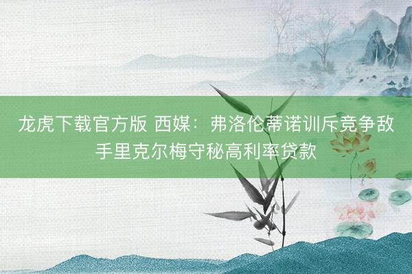 龙虎下载官方版 西媒：弗洛伦蒂诺训斥竞争敌手里克尔梅守秘高利率贷款