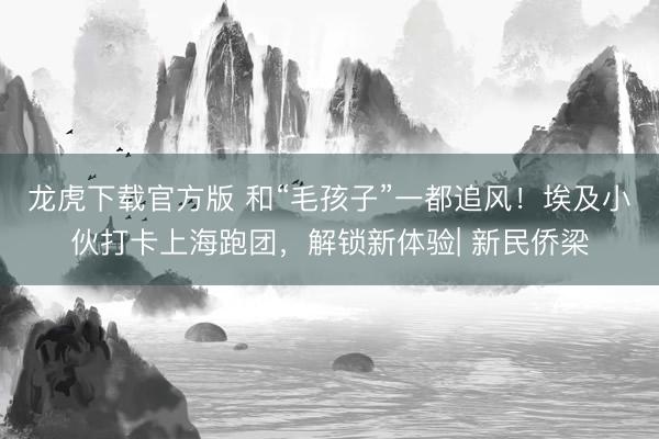龙虎下载官方版 和“毛孩子”一都追风！埃及小伙打卡上海跑团，解锁新体验| 新民侨梁
