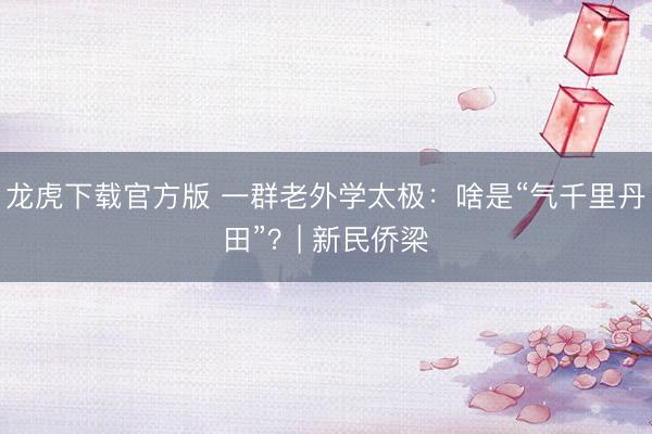龙虎下载官方版 一群老外学太极：啥是“气千里丹田”？| 新民侨梁