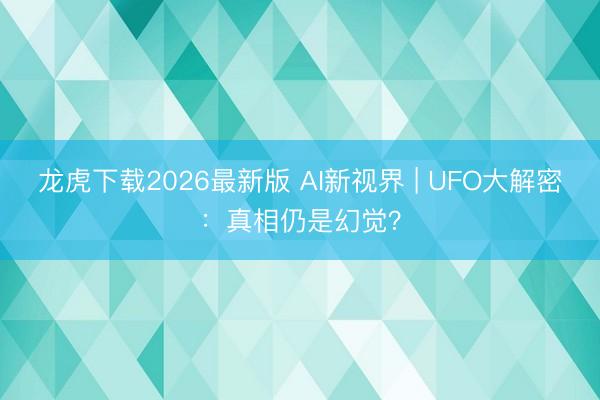 龙虎下载2026最新版 AI新视界 | UFO大解密：真相仍是幻觉？