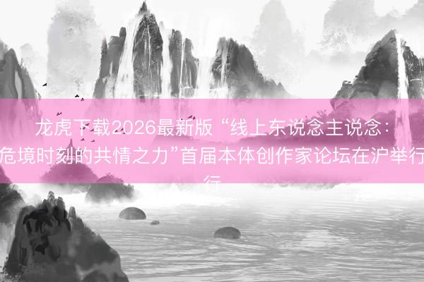龙虎下载2026最新版 “线上东说念主说念：危境时刻的共情之力”首届本体创作家论坛在沪举行