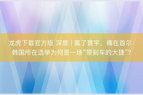 龙虎下载官方版 深度 | 赢了寰宇，痛在首尔：韩国所在选举为何是一场“带刹车的大捷”？