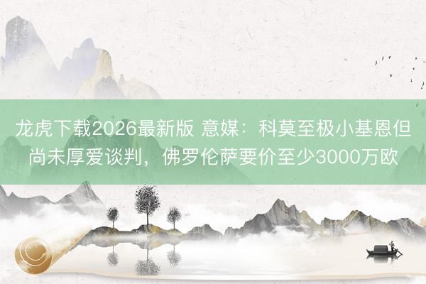 龙虎下载2026最新版 意媒：科莫至极小基恩但尚未厚爱谈判，佛罗伦萨要价至少3000万欧