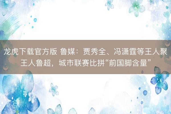 龙虎下载官方版 鲁媒：贾秀全、冯潇霆等王人聚王人鲁超，城市联赛比拼“前国脚含量”