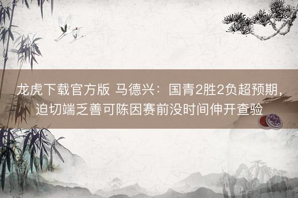 龙虎下载官方版 马德兴：国青2胜2负超预期，迫切端乏善可陈因赛前没时间伸开查验