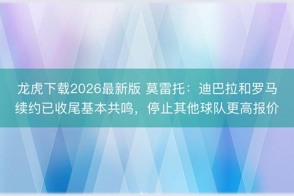 龙虎下载2026最新版 莫雷托:迪巴拉和罗马续约已收尾基本共鸣,停止其他球队更高报价