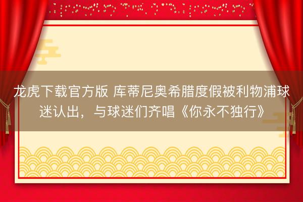 龙虎下载官方版 库蒂尼奥希腊度假被利物浦球迷认出,与球迷们齐唱《你永不独行》