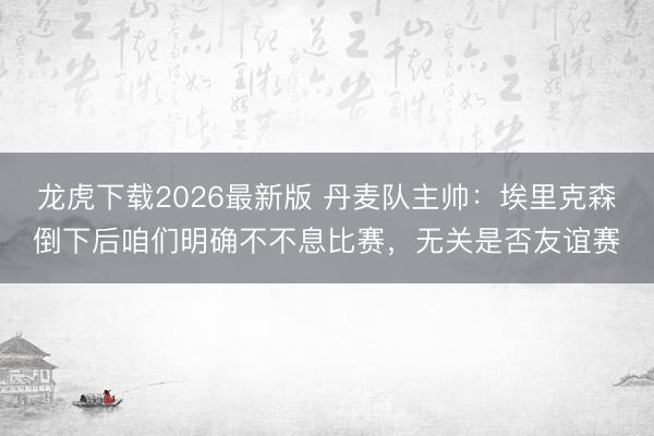 龙虎下载2026最新版 丹麦队主帅：埃里克森倒下后咱们明确不不息比赛，无关是否友谊赛