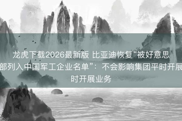 龙虎下载2026最新版 比亚迪恢复“被好意思国防部列入中国军工企业名单”：不会影响集团平时开展业务