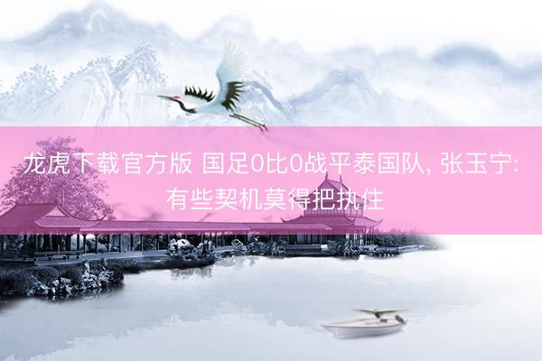 龙虎下载官方版 国足0比0战平泰国队， 张玉宁: 有些契机莫得把执住