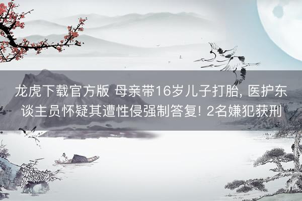 龙虎下载官方版 母亲带16岁儿子打胎， 医护东谈主员怀疑其遭性侵强制答复! 2名嫌犯获刑