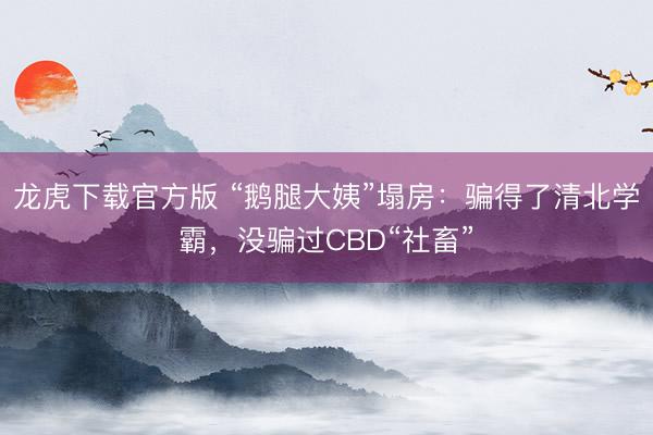 龙虎下载官方版 “鹅腿大姨”塌房：骗得了清北学霸，没骗过CBD“社畜”