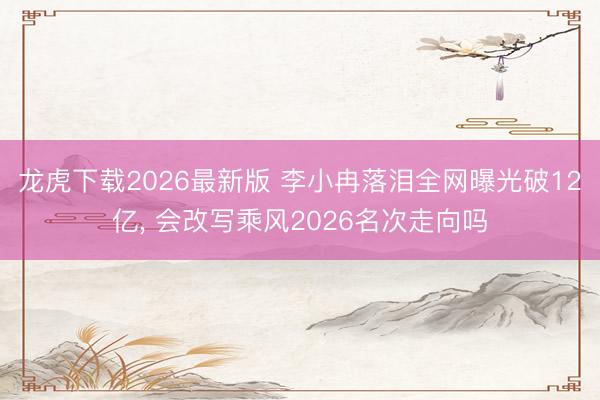 龙虎下载2026最新版 李小冉落泪全网曝光破12亿， 会改写乘风2026名次走向吗