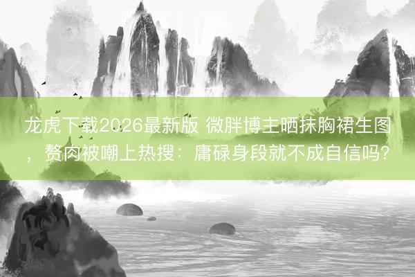 龙虎下载2026最新版 微胖博主晒抹胸裙生图，赘肉被嘲上热搜：庸碌身段就不成自信吗？
