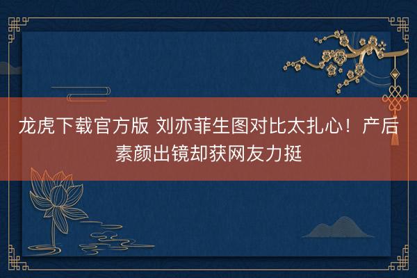 龙虎下载官方版 刘亦菲生图对比太扎心！产后素颜出镜却获网友力挺