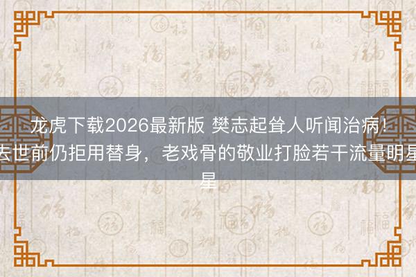龙虎下载2026最新版 樊志起耸人听闻治病！去世前仍拒用替身，老戏骨的敬业打脸若干流量明星