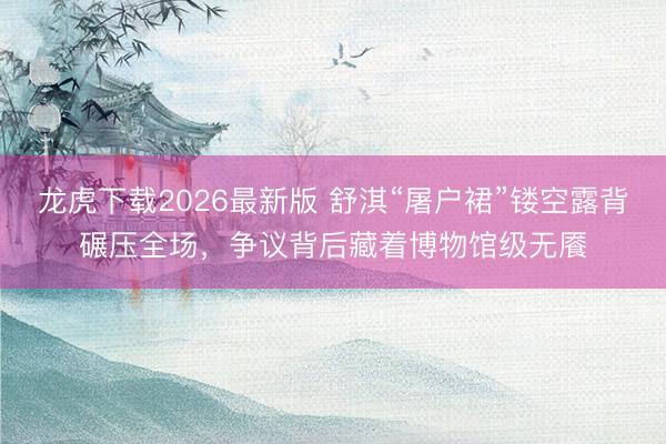 龙虎下载2026最新版 舒淇“屠户裙”镂空露背碾压全场，争议背后藏着博物馆级无餍