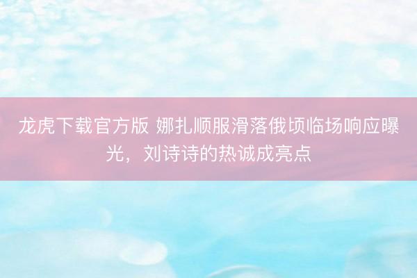 龙虎下载官方版 娜扎顺服滑落俄顷临场响应曝光，刘诗诗的热诚成亮点