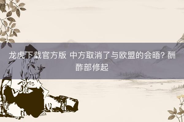 龙虎下载官方版 中方取消了与欧盟的会晤? 酬酢部修起