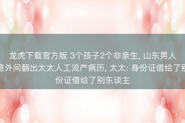 龙虎下载官方版 3个孩子2个非亲生， 山东男人分居时意外间翻出太太人工流产病历， 太太: 身份证借给了别东谈主