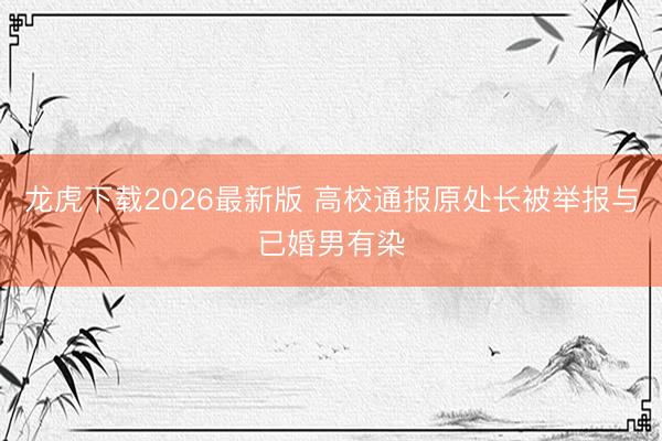 龙虎下载2026最新版 高校通报原处长被举报与已婚男有染