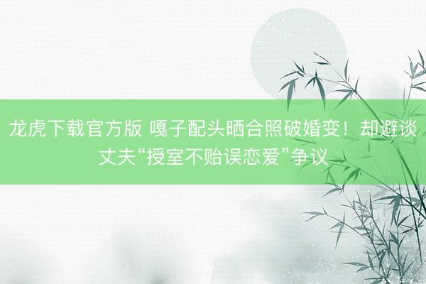 龙虎下载官方版 嘎子配头晒合照破婚变！却避谈丈夫“授室不贻误恋爱”争议