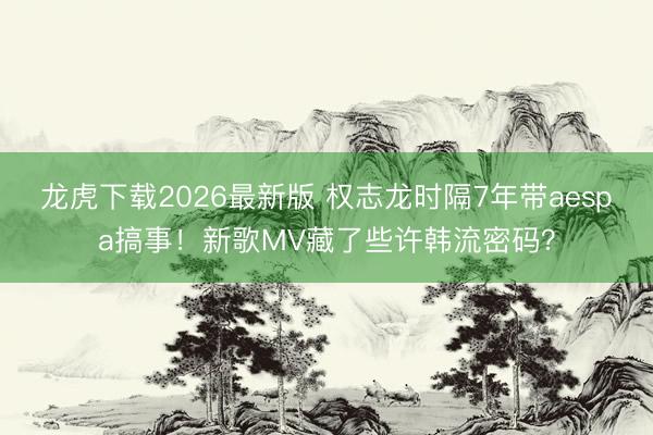龙虎下载2026最新版 权志龙时隔7年带aespa搞事!新歌MV藏了些许韩流密码?
