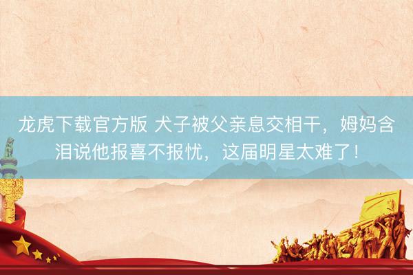 龙虎下载官方版 犬子被父亲息交相干，姆妈含泪说他报喜不报忧，这届明星太难了！
