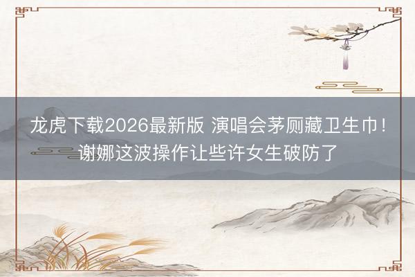 龙虎下载2026最新版 演唱会茅厕藏卫生巾！谢娜这波操作让些许女生破防了