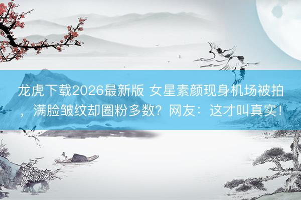 龙虎下载2026最新版 女星素颜现身机场被拍，满脸皱纹却圈粉多数？网友：这才叫真实！
