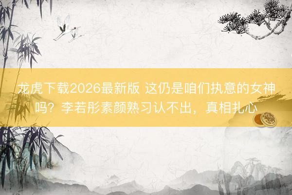 龙虎下载2026最新版 这仍是咱们执意的女神吗？李若彤素颜熟习认不出，真相扎心