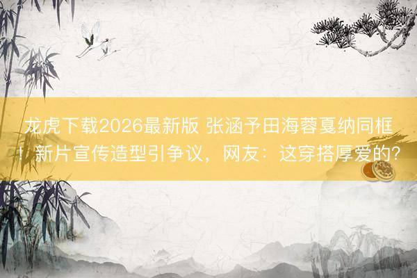 龙虎下载2026最新版 张涵予田海蓉戛纳同框！新片宣传造型引争议，网友：这穿搭厚爱的？