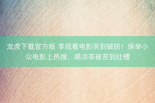 龙虎下载官方版 李现看电影哭到破防！保举小众电影上热搜，喝凉茶被苦到吐槽