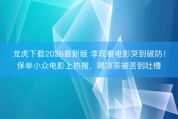 龙虎下载2026最新版 李现看电影哭到破防！保举小众电影上热搜，喝凉茶被苦到吐槽