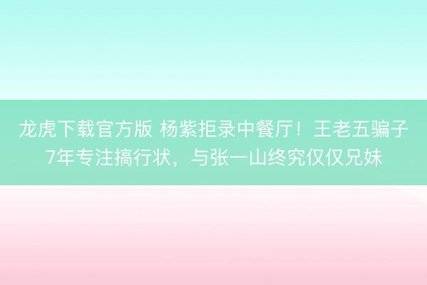 龙虎下载官方版 杨紫拒录中餐厅！王老五骗子7年专注搞行状，与张一山终究仅仅兄妹