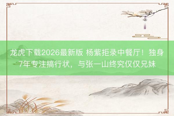 龙虎下载2026最新版 杨紫拒录中餐厅！独身7年专注搞行状，与张一山终究仅仅兄妹