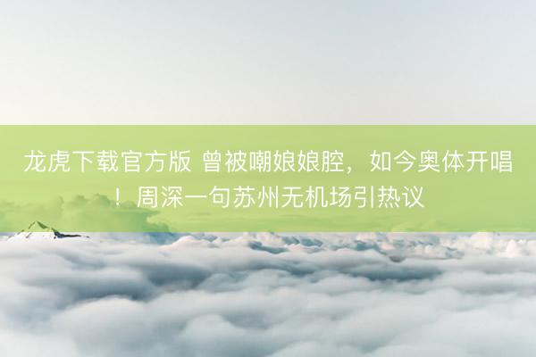 龙虎下载官方版 曾被嘲娘娘腔，如今奥体开唱！周深一句苏州无机场引热议