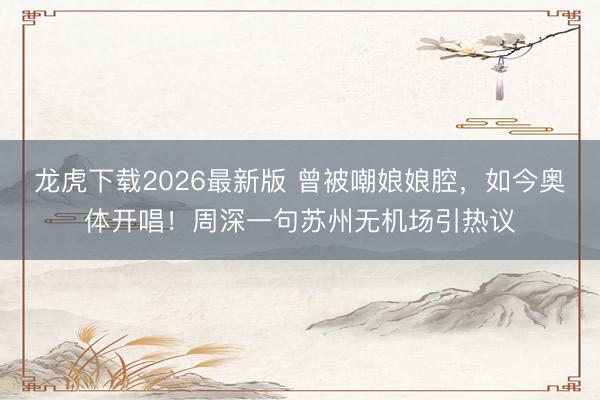 龙虎下载2026最新版 曾被嘲娘娘腔，如今奥体开唱！周深一句苏州无机场引热议