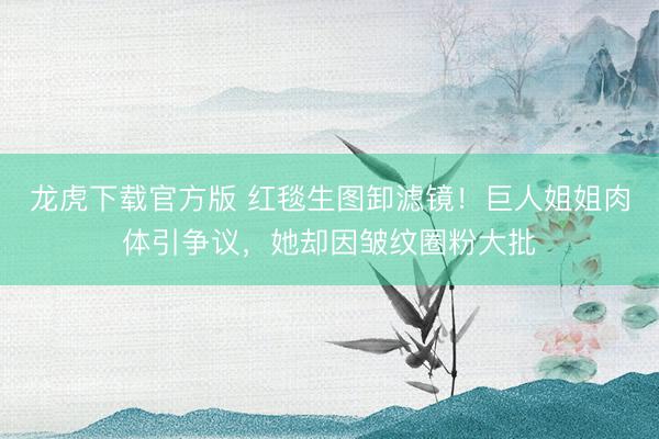 龙虎下载官方版 红毯生图卸滤镜！巨人姐姐肉体引争议，她却因皱纹圈粉大批