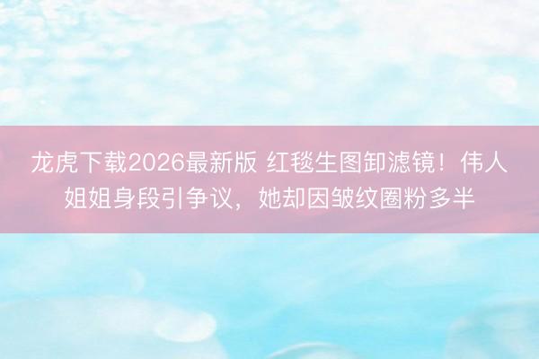 龙虎下载2026最新版 红毯生图卸滤镜！伟人姐姐身段引争议，她却因皱纹圈粉多半