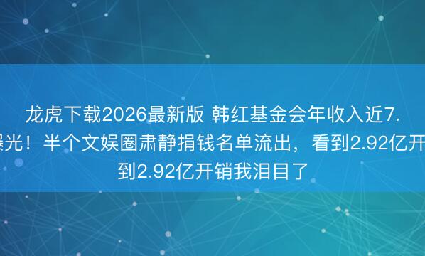 龙虎下载2026最新版 韩红基金会年收入近7.83亿真相曝光!半个文娱圈肃静捐钱名单流出,看到2.92亿开销我泪目了