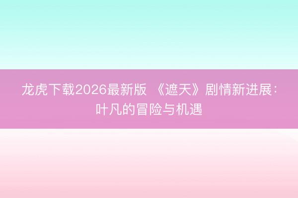 龙虎下载2026最新版 《遮天》剧情新进展：叶凡的冒险与机遇