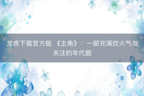 龙虎下载官方版 《主角》：一部充满炊火气与关注的年代剧