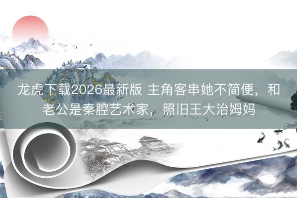 龙虎下载2026最新版 主角客串她不简便,和老公是秦腔艺术家,照旧王大治姆妈