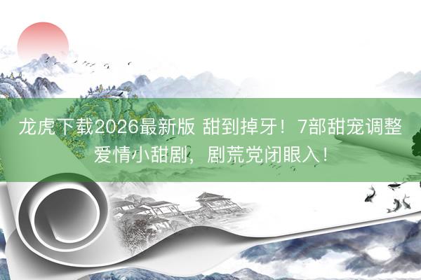 龙虎下载2026最新版 甜到掉牙！7部甜宠调整爱情小甜剧，剧荒党闭眼入！