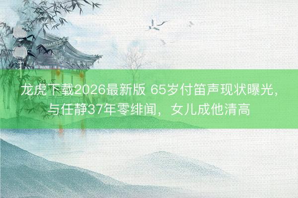 龙虎下载2026最新版 65岁付笛声现状曝光，与任静37年零绯闻，女儿成他清高