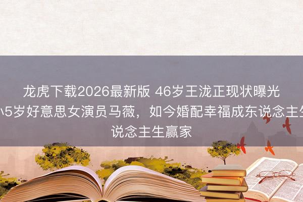 龙虎下载2026最新版 46岁王泷正现状曝光!娶小5岁好意思女演员马薇,如今婚配幸福成东说念主生赢家