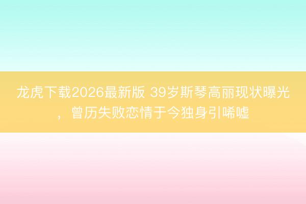 龙虎下载2026最新版 39岁斯琴高丽现状曝光，曾历失败恋情于今独身引唏嘘